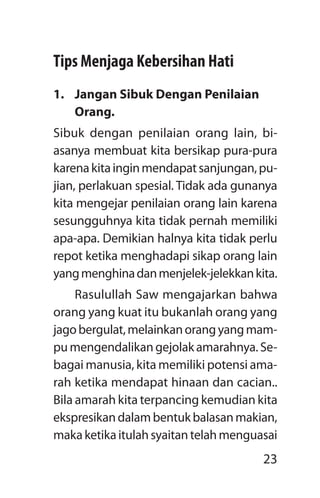 23
Tips Menjaga Kebersihan Hati
1.	 Jangan Sibuk Dengan Penilaian
Orang.
Sibuk dengan penilaian orang lain, bi-
asanya membuat kita bersikap pura-pura
karenakitainginmendapatsanjungan,pu-
jian, perlakuan spesial. Tidak ada gunanya
kita mengejar penilaian orang lain karena
sesungguhnya kita tidak pernah memiliki
apa-apa. Demikian halnya kita tidak perlu
repot ketika menghadapi sikap orang lain
yangmenghinadanmenjelek-jelekkankita.
Rasulullah Saw mengajarkan bahwa
orang yang kuat itu bukanlah orang yang
jagobergulat,melainkanorangyangmam-
pu mengendalikan gejolak amarahnya. Se-
bagai manusia, kita memiliki potensi ama-
rah ketika mendapat hinaan dan cacian..
Bila amarah kita terpancing kemudian kita
ekspresikandalambentukbalasanmakian,
makaketikaitulahsyaitantelahmenguasai
 