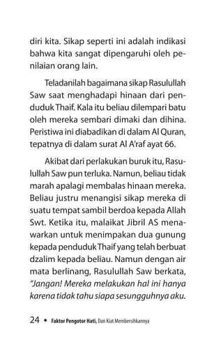 24 Faktor Pengotor Hati, Dan Kiat Membersihkannya
diri kita. Sikap seperti ini adalah indikasi
bahwa kita sangat dipengaruhi oleh pe-
nilaian orang lain.
TeladanilahbagaimanasikapRasulullah
Saw saat menghadapi hinaan dari pen-
dudukThaif. Kala itu beliau dilempari batu
oleh mereka sembari dimaki dan dihina.
PeristiwainidiabadikandidalamAlQuran,
tepatnya di dalam surat Al A’raf ayat 66.
Akibat dari perlakukan buruk itu, Rasu-
lullahSawpunterluka.Namun,beliautidak
marah apalagi membalas hinaan mereka.
Beliau justru menangisi sikap mereka di
suatu tempat sambil berdoa kepada Allah
Swt. Ketika itu, malaikat Jibril AS mena-
warkan untuk menimpakan dua gunung
kepadapendudukThaifyangtelahberbuat
dzalim kepada beliau. Namun dengan air
mata berlinang, Rasulullah Saw berkata,
“Jangan! Mereka melakukan hal ini hanya
karenatidaktahusiapasesungguhnyaaku.
 