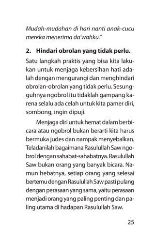 25
Mudah-mudahan di hari nanti anak-cucu
mereka menerima da’wahku.”
2.	 Hindari obrolan yang tidak perlu.
Satu langkah praktis yang bisa kita laku-
kan untuk menjaga kebersihan hati ada-
lah dengan mengurangi dan menghindari
obrolan-obrolan yang tidak perlu. Sesung-
guhnya ngobrol itu tidaklah gampang ka-
rena selalu ada celah untuk kita pamer diri,
sombong, ingin dipuji.
Menjagadiriuntukhematdalamberbi­
cara atau ngobrol bukan berarti kita harus
bermuka judes dan nampak menyebalkan.
TeladanilahbagaimanaRasulullahSawngo-
broldengansahabat-sahabatnya.Rasulullah
Saw bukan orang yang banyak bicara. Na-
mun hebatnya, setiap orang yang selesai
bertemudenganRasulullahSawpastipulang
denganperasaanyangsama,yaituperasaan
menjadiorangyangpalingpentingdanpa­
ling utama di hadapan Rasulullah Saw.
 