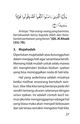 27
Artinya:“Haiorang-orangyangberiman,
bertakwalah kamu kepada Allah dan Kata­
kanlahperkataanyangbenar.”(QS. Al Ahzab
[33]: 70).
3.	Mujahadah
Diperlukanmujahadahataukesungguhan
dalammenjagahatiagarsenantiasabersih.
Memangtidakmudahuntukselalumawas
diri menghindari bisikan-bisikan syaitan
yang bisa meninggalkan noda di hati kita.
Hal yang sederhana adalah misalnya
ketika melihat seseorang bertubuh tam-
bun, tiba-tiba kita iseng bertanya pada diri
sendiri tentang ukuran celananya dengan
unsur ejekan. Ini adalah contoh kecil na-
mun jika kita menganggapnya sebagai hal
yang biasa maka akan menjadi kebiasaan
dantakterasasemakinmengotorihatikita.
$pkš‰r'¯»tƒtûïÏ%©!$#(#qãZtB#uä(#qà)®?$#©!$#(#qä9qè%urZwöqs%
#Y‰ƒÏ‰y™ÇÐÉÈ
 
