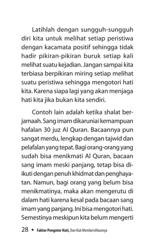 28 Faktor Pengotor Hati, Dan Kiat Membersihkannya
Latihlah dengan sungguh-sungguh
diri kita untuk melihat setiap peristiwa
de­ngan kacamata positif sehingga tidak
hadir pikiran-pikiran buruk setiap kali
melihat suatu kejadian. Jangan sampai kita
terbiasa berpikiran miring setiap melihat
suatu peris­tiwa sehingga mengotori hati
kita. Karena siapa lagi yang akan menjaga
hati kita jika bukan kita sendiri.
Contoh lain adalah ketika shalat ber-
jamaah.Sangimamdikaruniaikemampuan
hafalan 30 juz Al Quran. Bacaannya pun
sangatmerdu,lengkapdengantajwiddan
pelafalanyangtepat.Bagiorang-orangyang
sudah bisa menikmati Al Quran, bacaan
sang imam meski panjang, tetap bisa di­
ikutidenganpenuhkhidmatdanpenghaya-
tan. Namun, bagi orang yang belum bisa
menikmatinya, maka akan mengerutu di
dalam hati karena kesal pada bacaan sang
imamyangpanjang.Inibisamengotorihati.
Semestinyameskipunkitabelummengerti
 