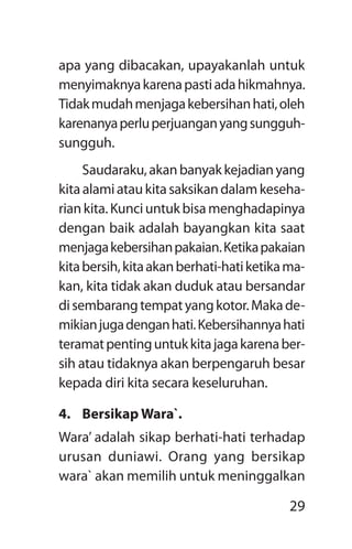 29
apa yang dibacakan, upayakanlah untuk
menyimaknyakarenapastiadahikmahnya.
Tidakmudahmenjagakebersihanhati,oleh
karenanyaperluperjuanganyangsungguh-
sungguh.
Saudaraku,akanbanyakkejadianyang
kitaalamiataukitasaksikandalamkeseha­
riankita.Kunciuntukbisamenghadapinya
dengan baik adalah bayangkan kita saat
menjagakebersihanpakaian.Ketikapakaian
kitabersih,kitaakanberhati-hatiketikama-
kan, kita tidak akan duduk atau bersandar
disembarangtempatyangkotor.Makade-
mikianjugadenganhati.Kebersihannyahati
teramatpentinguntukkitajagakarenaber-
sih atau tidaknya akan berpengaruh besar
kepada diri kita secara keseluruhan.
4.	 Bersikap Wara`.
Wara’ adalah sikap berhati-hati terhadap
urusan duniawi. Orang yang bersikap
wara` akan memilih untuk meninggalkan
 