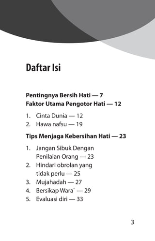 3
Daftar Isi
Pentingnya Bersih Hati — 7
Faktor Utama Pengotor Hati — 12
1.	 Cinta Dunia — 12
2.	 Hawa nafsu — 19
Tips Menjaga Kebersihan Hati — 23
1.	 Jangan Sibuk Dengan
	 Penilaian Orang — 23
2.	 Hindari obrolan yang
	 tidak perlu — 25
3.	 Mujahadah — 27
4.	 Bersikap Wara` — 29
5.	 Evaluasi diri — 33
 