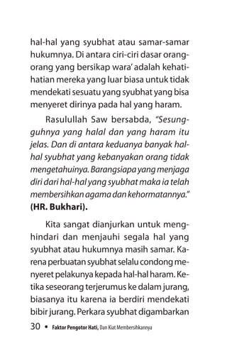 30 Faktor Pengotor Hati, Dan Kiat Membersihkannya
hal-hal yang syubhat atau samar-samar
hukum­nya. Di antara ciri-ciri dasar orang-
orang yang bersikap wara’adalah kehati-
hatian mereka yang luar biasa untuk tidak
mendekatisesuatuyangsyubhatyangbisa
menyeret dirinya pada hal yang haram.
Rasulullah Saw bersabda, “Sesung­
guhnya yang halal dan yang haram itu
jelas. Dan di antara keduanya banyak hal-
hal syubhat yang kebanyakan orang tidak
mengetahuinya.Barangsiapayangmenjaga
diridarihal-halyangsyubhatmakaiatelah
membersihkanagamadankehormatannya.”
(HR. Bukhari).
Kita sangat dianjurkan untuk meng-
hindari dan menjauhi segala hal yang
­syubhat atau hukumnya masih samar. Ka-
renaperbuatansyubhatselalucondongme­
nyeretpelakunyakepadahal-halharam.Ke-
tikaseseorangterjerumuskedalamjurang,
biasanya itu karena ia berdiri mendekati
bibirjurang.Perkarasyubhatdigambarkan
 