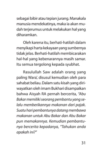 31
sebagaibibiratautepianjurang.Manakala
manusia mendekatinya, maka ia akan mu-
dahterjerumusuntukmelakukanhalyang
diharamkan.
Oleh karena itu, berhati-hatilah dalam
menyikapihartakekayaanyangsumbernya
tidak jelas. Berhati-hatilah membicarakan
hal-hal yang kebenarannya masih samar.
Itu semua tergolong kepada syubhat.
Rasulullah Saw adalah orang yang
paling Wara’, disusul kemudian oleh para
sahabat beliau. Dalam satu kisah yang diri-
wayatkan oleh imam Bukhari disampaikan
bahwa Aisyah RA pernah bercerita, “Abu
Bakarmemilikiseorangpembantuyangse­
lalu memberikannya makanan dari pajak.
Suatuharipembantunyadatangmembawa
makanan untuk Abu Bakar dan Abu Bakar
pun memakannya. Kemudian pembantu­
nya bercerita kepadanya, “Tahukan anda
apakah ini?”
 