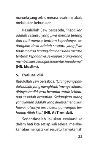 33
manusiayangselalumerasaresahmanakala
melakukan keburukan.
Rasulullah Saw bersabda, “Kebaikan
adalah sesuatu yang jiwa merasa tenang
dan hati merasa tentram kepadanya, se­
dangkan dosa adalah sesuatu yang jiwa
tidakmerasatenangdanhatitidakmerasa
tentramkepadanya,sekalipunorang-orang
memberikanberbagaikomentarkepadamu.”
(HR. Muslim).
5.	 Evaluasi diri.
RasulullahSawbersabda,“Orangyangpan­
daiadalahyangmenghisab(mengevaluasi)
dirinya sendiri serta beramal untuk kehidu­
pan sesudah kematian. Sedangkan orang
yang lemah adalah yang dirinya mengikuti
hawa nafsunya serta berangan-angan ter­
hadap Allah Swt.” (HR. At Tirmidzi).
Senantiasalah lakukan evaluasi ke
dalam hati kita setiap kali selesai melaku-
kanataumengatakansesuatu.Tanyakanlah
 