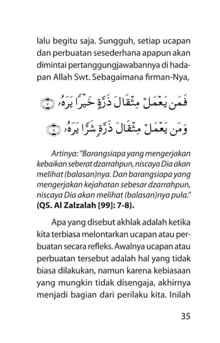 35
lalu begitu saja. Sungguh, setiap ucapan
dan perbuatan sesederhana apapun akan
dimintaipertanggungjawabannyadihada-
pan Allah Swt. Sebagaimana firman-Nya,
Artinya:“Barangsiapayangmengerjakan
kebaikanseberatdzarrahpun,niscayaDiaakan
melihat(balasan)nya.Danbarangsiapayang
mengerjakan kejahatan sebesar dzarrahpun,
niscaya Dia akan melihat (balasan)nya pula.”
(QS. Al Zalzalah [99]: 7-8).
Apa yang disebut akhlak adalah ketika
kitaterbiasamelontarkanucapanatauper-
buatansecararefleks.Awalnyaucapanatau
perbuatan tersebut adalah hal yang tidak
biasa dilakukan, namun karena kebiasaan
yang mungkin tidak disengaja, akhirnya
menjadi bagian dari perilaku kita. Inilah
`yJsùö@yJ÷ètƒtA$s)÷WÏB>o§‘sŒ#ø‹yz¼çnttƒÇÐÈ
`tBurö@yJ÷ètƒtA$s)÷WÏB;o§‘sŒ#vx©¼çnttƒÇÑÈ
 