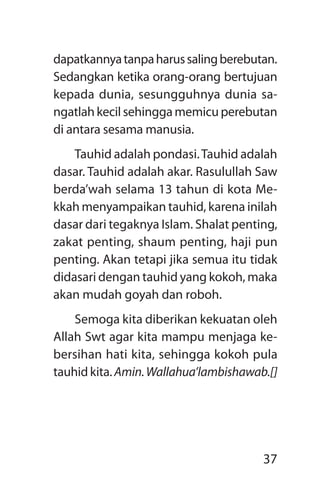 37
dapatkannyatanpaharussalingberebutan.
Sedangkan ketika orang-orang bertujuan
kepada dunia, sesungguhnya dunia sa­
ngatlah kecil sehingga memicu perebutan
di antara sesama manusia.
Tauhid adalah pondasi.Tauhid adalah
dasar. Tauhid adalah akar. Rasulullah Saw
berda’wah selama 13 tahun di kota Me­
kkah menyampaikan tauhid, karena inilah
dasar dari tegaknya Islam. Shalat penting,
zakat penting, shaum penting, haji pun
penting. Akan tetapi jika semua itu tidak
didasari dengan tauhid yang kokoh, maka
akan mudah goyah dan roboh.
Semoga kita diberikan kekuatan oleh
Allah Swt agar kita mampu menjaga ke-
bersihan hati kita, sehingga kokoh pula
tauhid kita. Amin.Wallahua’lambishawab.[]
 