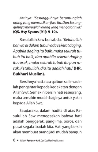 6 Faktor Pengotor Hati, Dan Kiat Membersihkannya
Artinya: “Sesungguhnya beruntunglah
orangyangmensucikanjiwaitu.DanSesung­
guhnyamerugilahorangyangmengotorinya.”
(QS. Asy Syams [91]: 9-10).
RasulullahSawbersabda, “Ketahuilah
bahwadidalamtubuhadasekeratda­ging.
Apabiladagingitubaik,makaseluruhtu­
buh itu baik; dan apabila sekerat daging
itu rusak, maka seluruh tubuh itu pun ru­
sak. Ketahuilah, dia itu adalah hati.” ­(HR.
Bukhari Muslim).
Bersihnya hati atau qalbun saliim ada-
lah pengantar kepada kedekatan dengan
­Allah Swt. Semakin bersih hati seseorang,
makasemakinmudahbaginyauntukyakin
kepada Allah Swt.
Saudaraku, dalam hadits di atas Ra-
sulullah Saw menegaskan bahwa hati
adalah penggerak, panglima, poros, dan
pusat segala ibadah kita. Hati yang bersih
akan membuat orang jadi mudah bangun
 