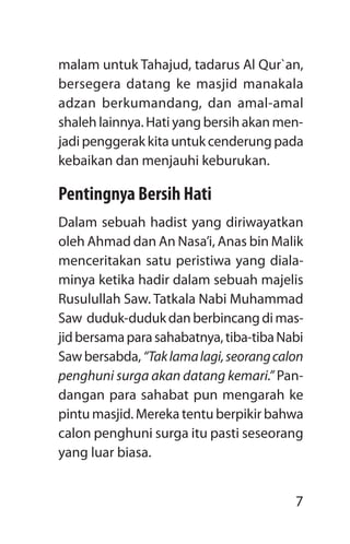 7
malam untuk Tahajud, tadarus Al Qur`an,
bersegera datang ke masjid manakala
adzan berkumandang, dan amal-amal
shaleh lainnya. Hati yang bersih akan men-
jadi penggerak kita untuk cenderung pada
kebaikan dan menjauhi keburukan.
Pentingnya Bersih Hati
Dalam sebuah hadist yang diriwayatkan
oleh Ahmad dan An Nasa’i, Anas bin Malik
menceritakan satu peristiwa yang diala-
minya ketika hadir dalam sebuah majelis
Rusulullah Saw. Tatkala Nabi Muhammad
Saw duduk-dudukdanberbincangdimas-
jidbersamaparasahabatnya,tiba-tibaNabi
Sawbersabda,“Taklamalagi,seorangcalon
penghuni surga akan datang kemari.” Pan-
dangan para sahabat pun mengarah ke
pintu masjid. Mereka tentu berpikir bahwa
calon penghuni surga itu pasti seseorang
yang luar biasa.
 