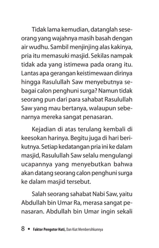 8 Faktor Pengotor Hati, Dan Kiat Membersihkannya
Tidak lama kemudian, datanglah sese-
orang yang wajahnya masih basah dengan
air wudhu. Sambil menjinjing alas kakinya,
pria itu memasuki masjid. Sekilas nampak
tidak ada yang istimewa pada orang itu.
Lantas apa gerangan keistimewaan dirinya
hingga Rasulullah Saw menyebutnya se-
bagai calon penghuni surga? Namun tidak
seorang pun dari para sahabat Rasulullah
Saw yang mau bertanya, walaupun sebe-
narnya mereka sangat penasaran.
Kejadian di atas terulang kembali di
keesokan harinya. Begitu juga di hari beri-
kutnya.Setiapkedatanganpriainikedalam
masjid, Rasulullah Saw selalu mengulangi
ucapannya yang menyebutkan bahwa
akandatangseorangcalonpenghunisurga
ke dalam masjid tersebut.
Salah seorang sahabat Nabi Saw, yaitu
Abdullah bin Umar Ra, merasa sangat pe-
nasaran. Abdullah bin Umar ingin sekali
 