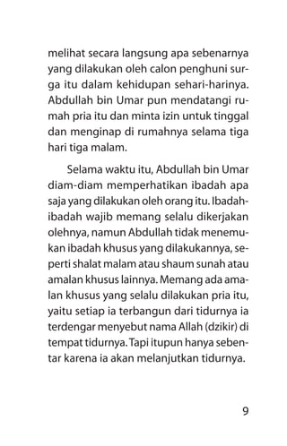 9
melihat secara langsung apa sebenarnya
yang dilakukan oleh calon penghuni sur-
ga itu dalam kehidupan sehari-harinya.
­Abdullah bin Umar pun mendatangi ru-
mah pria itu dan minta izin untuk tinggal
dan menginap di rumahnya selama tiga
hari tiga malam.
Selama waktu itu, Abdullah bin Umar
diam-diam memperhatikan ibadah apa
saja yang dilakukan oleh orang itu. Ibadah-
ibadah wajib memang selalu dikerjakan
olehnya, namun ­Abdullah tidak menemu-
kan ibadah khusus yang dilakukannya, se­
perti shalat malam atau shaum sunah atau
amalan khusus lainnya. Memang ada ama-
lan khusus yang selalu dilakukan pria itu,
yaitu setiap ia terbangun dari tidurnya ia
terdengar menyebut nama Allah (dzikir) di
tempat tidurnya.Tapi itupun hanya seben-
tar karena ia akan me­lanjutkan tidurnya.
 