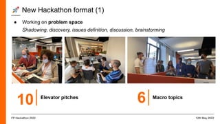 ● Working on problem space
Shadowing, discovery, issues definition, discussion, brainstorming
🚀 New Hackathon format (1)
12th May 2022
FP Hackathon 2022
10 Elevator pitches
6 Macro topics
 