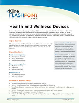 Health and Wellness Devices
   Health and wellness devices are primarily used by consumers to promote health and wellbeing and healthier
   lifestyles. The world’s aging population and increasing incidence of disease are paving the way for these
   devices, which can act as preventive measures. Some key health and wellness devices included in this study
   are blood glucose monitors, blood pressure monitors, heart rate monitors, pedometers, fitness monitors, digital
   thermometers, teeth whitening devices, and hair growth devices.


   Topics Covered
                                                                                  Each report in the Kline FlashPoint Series
   The report provides insights and trends on the global market for health and
                                                                                  explores an emerging industry issue or market
   wellness devices, as well as areas for opportunity and growth in the future.
   Market challenges and new products are analyzed in each of the market          development. Forward-looking and rich in
   segments.                                                                      insights and recommendations, they are
                                                                                  designed to help executives develop timely
                                                                                  strategies to maximize business opportunities.
   Report Contents
   Health monitoring devices                                                      Kline is a worldwide consulting and research
       Blood glucose monitors                                                     firm dedicated to providing the kind of insights

       Digital thermometers                                                       and knowledge that helps companies find a
                                                                                  clear path to success. The firm has served the
       Blood pressure monitors
                                                                                  management consulting and market research
                                                                                  needs of organizations in the chemicals,
   Fitness monitoring devices
                                                                                  materials, energy, life sciences, and consumer
       Heart rate monitors
                                                                                  products industries for over 50 years. For more
       Pedometers
                                                                                  information, visit www.KlineGroup.com.
       Other fitness devices

   Cosmetic devices
       Teeth whitening devices
       Hair growth devices


   Reasons to Buy this Report
       To identify opportunities for growth in this emerging market
       To learn about burgeoning new technologies affecting products in this market
       To understand the size in manufacturers’ dollars and recent growth trends by market segments and geographic
       regions
       To learn about notable innovative new products launched recently in each market segment
       To gauge trends, key drivers, and competitive landscape
       To learn about Kline’s predictions for growth rates by market segment and geographic region over the next five
       years


Kline & Company, Inc.                                                                              www.KlineGroup.com
 