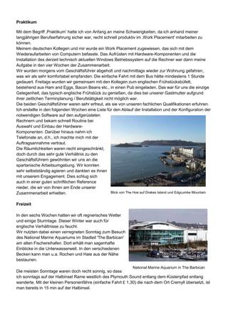 Praktikum
Mit dem Begriff ‚Praktikum‘ hatte ich von Anfang an meine Schwierigkeiten, da ich anhand meiner
langjährigen Berufserfahrung sicher war, recht schnell produktiv im ‚Work Placement' mitarbeiten zu
können.
Meinem deutschen Kollegen und mir wurde ein Work Placement zugewiesen, das sich mit dem
Wiederaufarbeiten von Computern befasste. Das Aufrüsten mit Hardware-Komponenten und die
Installation des derzeit technisch aktuellen Windows Betriebssystem auf die Rechner war dann meine
Aufgabe in den vier Wochen der Zusammenarbeit.
Wir wurden morgens vom Geschäftsführer abgeholt und nachmittags wieder zur Wohnung gefahren,
was wir als sehr komfortabel empfanden: Die einfache Fahrt mit dem Bus hätte mindestens 1 Stunde
gedauert. Freitags wurden wir gemeinsam mit den Kollegen zum englischen Frühstücksbüfett,
bestehend aus Ham and Eggs, Bacon Beans etc., in einen Pub eingeladen. Das war für uns die einzige
Gelegenheit, das typisch englische Frühstück zu genießen, da dies bei unserer Gastmutter aufgrund
ihrer zeitlichen Terminplanung / Berufstätigkeit nicht möglich war.
Die beiden Geschäftsführer waren sehr erfreut, als sie von unseren fachlichen Qualifikationen erfuhren.
Ich erstellte in den folgenden Wochen eine Liste für den Ablauf der Installation und der Konfiguration der
notwendigen Software auf den aufgerüsteten
Rechnern und bekam schnell Routine bei
Auswahl und Einbau der Hardware-
Komponenten. Darüber hinaus nahm ich
Telefonate an, d.h., ich machte mich mit der
Auftragsannahme vertraut.
Die Räumlichkeiten waren recht eingeschränkt,
doch durch das sehr gute Verhältnis zu den
Geschäftsführern gewöhnten wir uns an die
spartanische Arbeitsumgebung. Wir konnten
sehr selbstständig agieren und dankten es ihnen
mit unserem Engagement. Dies schlug sich
auch in einer guten schriftlichen Reference
nieder, die wir von Ihnen am Ende unserer
Zusammenarbeit erhielten.
Freizeit
In den sechs Wochen hatten wir oft regnerisches Wetter
und einige Sturmtage. Dieser Winter war auch für
englische Verhältnisse zu feucht.
Wir nutzten dabei einen verregneten Sonntag zum Besuch
des National Marine Aquariums im Stadteil 'The Barbican'
am alten Fischereihafen. Dort erhält man sagenhafte
Einblicke in die Unterwasserwelt. In den verschiedenen
Becken kann man u.a. Rochen und Haie aus der Nähe
bestaunen.
Die meisten Sonntage waren doch recht sonnig, so dass
ich sonntags auf der Halbinsel Rame westlich des Plymouth Sound entlang dem Küstenpfad entlang
wanderte. Mit der kleinen Personenfähre (einfache Fahrt £ 1,30) die nach dem Ort Cremyll übersetzt, ist
man bereits in 15 min auf der Halbinsel.
Blick von The Hoe auf Drakes Island und Edgcumbe Mountain
National Marine Aquarium in The Barbican
 