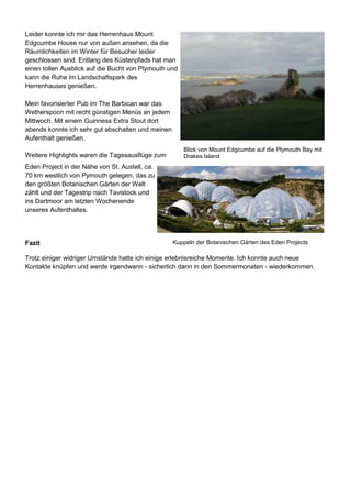 Leider konnte ich mir das Herrenhaus Mount
Edgcumbe House nur von außen ansehen, da die
Räumlichkeiten im Winter für Besucher leider
geschlossen sind. Entlang des Küstenpfads hat man
einen tollen Ausblick auf die Bucht von Plymouth und
kann die Ruhe im Landschaftspark des
Herrenhauses genießen.
Mein favorisierter Pub im The Barbican war das
Wetherspoon mit recht günstigen Menüs an jedem
Mittwoch. Mit einem Guinness Extra Stout dort
abends konnte ich sehr gut abschalten und meinen
Aufenthalt genießen.
Weitere Highlights waren die Tagesausflüge zum
Eden Project in der Nähe von St. Austell, ca.
70 km westlich von Pymouth gelegen, das zu
den größten Botanischen Gärten der Welt
zählt und der Tagestrip nach Tavistock und
ins Dartmoor am letzten Wochenende
unseres Aufenthaltes.
Fazit
Trotz einiger widriger Umstände hatte ich einige erlebnisreiche Momente. Ich konnte auch neue
Kontakte knüpfen und werde irgendwann - sicherlich dann in den Sommermonaten - wiederkommen.
Blick von Mount Edgcumbe auf die Plymouth Bay mit
Drakes Island
Kuppeln der Botanischen Gärten des Eden Projects
 