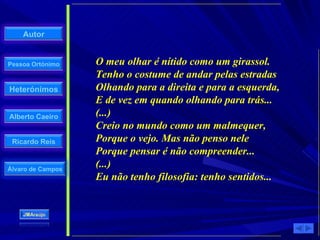 O meu olhar é nítido como um girassol. Tenho o costume de andar pelas estradas Olhando para a direita e para a esquerda, E de vez em quando olhando para trás... (...) Creio no mundo como um malmequer, Porque o vejo. Mas não penso nele Porque pensar é não compreender... (...) Eu não tenho filosofia: tenho sentidos... 