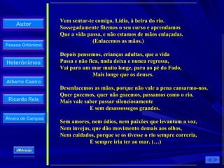 Vem sentar-te comigo, Lídia, à beira do rio.  Sossegadamente fitemos o seu curso e aprendamos  Que a vida passa, e não estamos de mãos enlaçadas.    (Enlacemos as mãos.)  Depois pensemos, crianças adultas, que a vida  Passa e não fica, nada deixa e nunca regressa,  Vai para um mar muito longe, para ao pé do Fado,    Mais longe que os deuses.  Desenlacemos as mãos, porque não vale a pena cansarmo-nos.  Quer gozemos, quer não gozemos, passamos como o rio.  Mais vale saber passar silenciosamente    E sem desassossegos grandes.  Sem amores, nem ódios, nem paixões que levantam a voz,  Nem invejas, que dão movimento demais aos olhos,  Nem cuidados, porque se os tivesse o rio sempre correria,    E sempre iria ter ao mar. (…)  