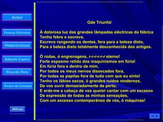 Ode Triunfal À dolorosa luz das grandes lâmpadas eléctricas da fábrica  Tenho febre e escrevo.  Escrevo rangendo os dentes, fera para a beleza disto,  Para a beleza disto totalmente desconhecida dos antigos.  Ó rodas, ó engrenagens,  r-r-r-r-r-r  eterno!  Forte espasmo retido dos maquinismos em fúria!  Em fúria fora e dentro de mim,  Por todos os meus nervos dissecados fora,  Por todas as papilas fora de tudo com que eu sinto!  Tenho os lábios secos, ó grandes ruídos modernos,  De vos ouvir demasiadamente de perto,  E arde-me a cabeça de vos querer cantar com um excesso  De expressão de todas as minhas sensações,  Com um excesso contemporâneo de vós, ó máquinas! 