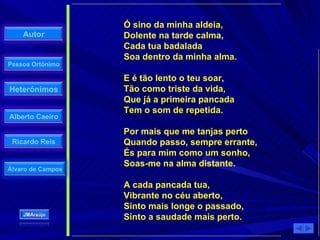 Ó sino da minha aldeia, Dolente na tarde calma, Cada tua badalada Soa dentro da minha alma. E é tão lento o teu soar, Tão como triste da vida, Que já a primeira pancada Tem o som de repetida. Por mais que me tanjas perto Quando passo, sempre errante, És para mim como um sonho, Soas-me na alma distante. A cada pancada tua, Vibrante no céu aberto, Sinto mais longe o passado, Sinto a saudade mais perto. 