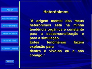 Heterónimos “ A origem mental dos meus heterónimos está na minha tendência orgânica e constante para a despersonalização e para a simulação.  Estes fenómenos fazem explosão para dentro e vivo-os eu a sós comigo.” 