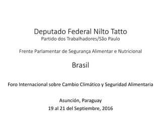 Deputado Federal Nilto Tatto
Partido dos Trabalhadores/São Paulo
Frente Parlamentar de Segurança Alimentar e Nutricional
Brasil
Foro Internacional sobre Cambio Climático y Seguridad Alimentaria
Asunción, Paraguay
19 al 21 del Septiembre, 2016
 