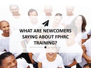 WHAT ARE NEWCOMERS
SAYING ABOUT FPHRC
TRAINING?
 