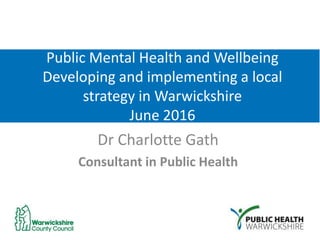 Public Mental Health and Wellbeing
Developing and implementing a local
strategy in Warwickshire
June 2016
Dr Charlotte Gath
Consultant in Public Health
 