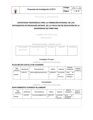 Propuesta de Investigación C+DT+I
Código FPI-11 v.02
Página 1 de 45
TITULO DE LA PROPUESTATITULO DE LA PROPUESTA
ESTRATEGIA PEDAGÓGICA PARA LA FORMACIÓN INTEGRAL DE LOS
ESTUDIANTES DE PEDAGOGÍA INFANTIL DE LA FACULTAD DE EDUCACIÓN DE LA
UNIVERSIDAD DE PAMPLONA
NOMBRE DE FACULTADNOMBRE DE FACULTAD
EDUCACIÓNEDUCACIÓN
Tipo de propuesta: (marque con X)Tipo de propuesta: (marque con X)
ConvocatoriaConvocatoria
permanentepermanente
Convocatoria internaConvocatoria interna
XX
SemilleroSemillero MaestríaMaestría DoctoradoDoctorado
Investigador Principal
NOMBRE 1 APELLIDO 2 APELLIDONOMBRE 1 APELLIDO 2 APELLIDO
OLGA BELÉN CASTILLO DE CUADROS
Título
académico
Identificación Correo electrónico Teléfono Institución
Grupo de
Investigación
Programa
Académico
Magister
27804103 feducacion@unipamplona.edu.c
o
320856505
1
Universidad
de
Pamplona
Grupo de
investigación
pedagógica
Coinvestigador
NOMBRE 1 APELLIDO 2 APELLIDONOMBRE 1 APELLIDO 2 APELLIDO
ZAIN HUMBERTO CUADROS VILLAMIZAR
Título
académico
Identificación Correo electrónico Teléfono Institución
Grupo de
Investigación
Programa
Académico
Magister
13227870 zaincuadrosv@gmail.com 320831527
8
Universidad
de
Pamplona
Grupo de
investigación
pedagógica
 
