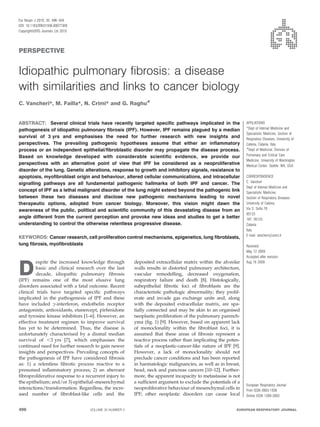 Eur Respir J 2010; 35: 496–504
DOI: 10.1183/09031936.00077309
CopyrightßERS Journals Ltd 2010




PERSPECTIVE


Idiopathic pulmonary fibrosis: a disease
with similarities and links to cancer biology
C. Vancheri*, M. Failla*, N. Crimi* and G. Raghu#


ABSTRACT: Several clinical trials have recently targeted specific pathways implicated in the                   AFFILIATIONS
pathogenesis of idiopathic pulmonary fibrosis (IPF). However, IPF remains plagued by a median                  *Dept of Internal Medicine and
                                                                                                               Specialistic Medicine, Section of
survival of 3 yrs and emphasises the need for further research with new insights and                           Respiratory Diseases, University of
perspectives. The prevailing pathogenic hypotheses assume that either an inflammatory                          Catania, Catania, Italy.
                                                                                                               #
process or an independent epithelial/fibroblastic disorder may propagate the disease process.                   Dept of Medicine; Division of
Based on knowledge developed with considerable scientific evidence, we provide our                             Pulmonary and Critical Care
                                                                                                               Medicine, University of Washington
perspectives with an alternative point of view that IPF be considered as a neoproliferative                    Medical Center, Seattle, WA, USA.
disorder of the lung. Genetic alterations, response to growth and inhibitory signals, resistance to
apoptosis, myofibroblast origin and behaviour, altered cellular communications, and intracellular              CORRESPONDENCE
                                                                                                               C. Vancheri
signalling pathways are all fundamental pathogenic hallmarks of both IPF and cancer. The
                                                                                                               Dept of Internal Medicine and
concept of IPF as a lethal malignant disorder of the lung might extend beyond the pathogenic link              Specialistic Medicine,
between these two diseases and disclose new pathogenic mechanisms leading to novel                             Section of Respiratory Diseases
therapeutic options, adopted from cancer biology. Moreover, this vision might dawn the                         University of Catania
awareness of the public, political and scientific community of this devastating disease from an                Via S. Sofia 78
                                                                                                               95123
angle different from the current perception and provoke new ideas and studies to get a better                  187. 95125
understanding to control the otherwise relentless progressive disease.                                         Catania
                                                                                                               Italy
                                                                                                               E-mail: vancheri@unict.it
KEYWORDS: Cancer research, cell proliferation control mechanisms, epigenetics, lung fibroblasts,
lung fibrosis, myofibroblasts                                                                                  Received:
                                                                                                               May 12 2009
                                                                                                               Accepted after revision:
         espite the increased knowledge through         deposited extracellular matrix within the alveolar

D
                                                                                                               Aug 19 2009
         basic and clinical research over the last      walls results in distorted pulmonary architecture,
         decade, idiopathic pulmonary fibrosis          vascular remodelling, decreased oxygenation,
(IPF) remains one of the most elusive lung              respiratory failure and death [8]. Histologically,
disorders associated with a fatal outcome. Recent       subepithelial fibrotic foci of fibroblasts are the
clinical trials have targeted specific pathways         characteristic pathologic abnormality; they prolif-
implicated in the pathogenesis of IPF and these         erate and invade gas exchange units and, along
have included c-interferon, endothelin receptor         with the deposited extracellular matrix, are spa-
antagonists, antioxidants, etanercept, pirfenidone      tially connected and may be akin to an organised
and tyrosine kinase inhibitors [1–6]. However, an       neoplastic proliferation of the pulmonary parench-
effective treatment regimen to improve survival         yma (fig. 1) [9]. However, based on apparent lack
has yet to be determined. Thus, the disease is          of monoclonality within the fibroblast foci, it is
unfortunately characterised by a dismal median          assumed that these areas of fibrosis represent a
survival of ,3 yrs [7], which emphasises the            reactive process rather than implicating the poten-
continued need for further research to gain newer       tials of a neoplastic-cancer-like nature of IPF [9].
insights and perspectives. Prevailing concepts of       However, a lack of monoclonality should not
the pathogenesis of IPF have considered fibrosis        preclude cancer conditions and has been reported
as: 1) a relentless fibrotic process reactive to a      in haematologic malignancies, as well as in breast,
presumed inflammatory process; 2) an aberrant           head, neck and pancreas cancers [10–12]. Further-
fibroproliferative response to a recurrent injury to    more, the apparent incapacity to metastasise is not
the epithelium; and/or 3) epithelial–mesenchymal        a sufficient argument to exclude the potentials of a
                                                                                                               European Respiratory Journal
interactions/transformation. Regardless, the incre-     neoproliferative behaviour of mesenchymal cells in     Print ISSN 0903-1936
ased number of fibroblast-like cells and the            IPF; other neoplastic disorders can cause local        Online ISSN 1399-3003


496                                VOLUME 35 NUMBER 3                                                     EUROPEAN RESPIRATORY JOURNAL
 