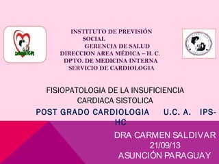 DRA CARMEN SALDIVAR
21/09/13
ASUNCIÓN PARAGUAY
POST GRADO CARDIOLOGIA U.C. A. IPS-
HC
INSTITUTO DE PREVISIÓN
SOCIAL
GERENCIA DE SALUD
DIRECCION AREA MÉDICA – H. C.
DPTO. DE MEDICINA INTERNA
SERVICIO DE CARDIOLOGIA
FISIOPATOLOGIA DE LA INSUFICIENCIA
CARDIACA SISTOLICA
 