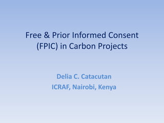Free & Prior Informed Consent
   (FPIC) in Carbon Projects


        Delia C. Catacutan
      ICRAF, Nairobi, Kenya
 