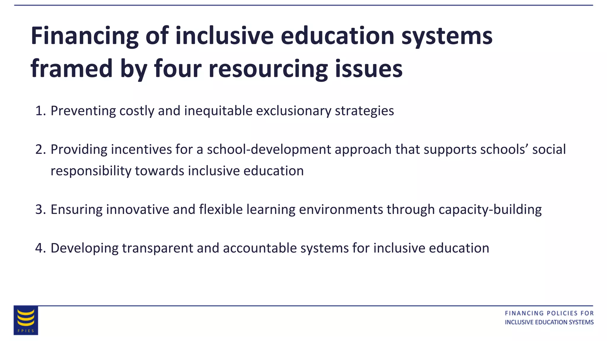 Financing of inclusive education systems
framed by four resourcing issues
1. Preventing costly and inequitable exclusionary strategies
2. Providing incentives for a school-development approach that supports schools’ social
responsibility towards inclusive education
3. Ensuring innovative and flexible learning environments through capacity-building
4. Developing transparent and accountable systems for inclusive education
 