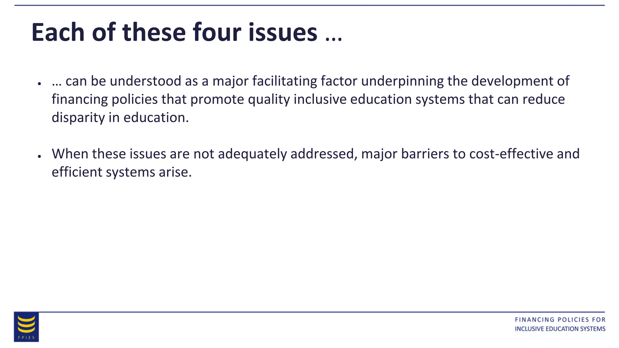 Each of these four issues …
● … can be understood as a major facilitating factor underpinning the development of
financing policies that promote quality inclusive education systems that can reduce
disparity in education.
● When these issues are not adequately addressed, major barriers to cost-effective and
efficient systems arise.
 