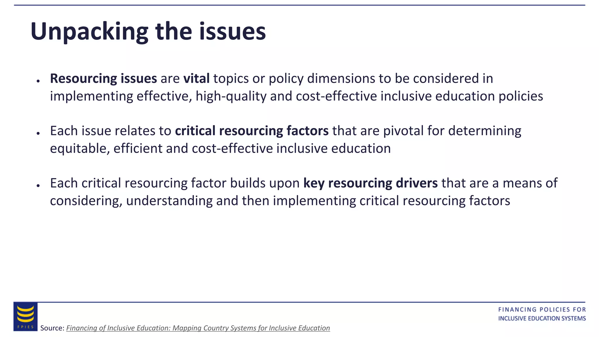 Unpacking the issues
● Resourcing issues are vital topics or policy dimensions to be considered in
implementing effective, high-quality and cost-effective inclusive education policies
● Each issue relates to critical resourcing factors that are pivotal for determining
equitable, efficient and cost-effective inclusive education
● Each critical resourcing factor builds upon key resourcing drivers that are a means of
considering, understanding and then implementing critical resourcing factors
Source: Financing of Inclusive Education: Mapping Country Systems for Inclusive Education
 