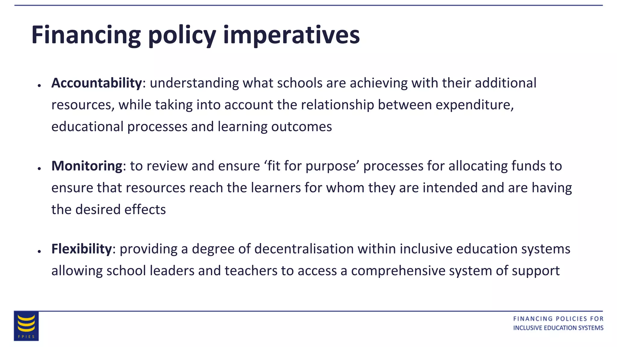 Financing policy imperatives
● Accountability: understanding what schools are achieving with their additional
resources, while taking into account the relationship between expenditure,
educational processes and learning outcomes
● Monitoring: to review and ensure ‘fit for purpose’ processes for allocating funds to
ensure that resources reach the learners for whom they are intended and are having
the desired effects
● Flexibility: providing a degree of decentralisation within inclusive education systems
allowing school leaders and teachers to access a comprehensive system of support
 