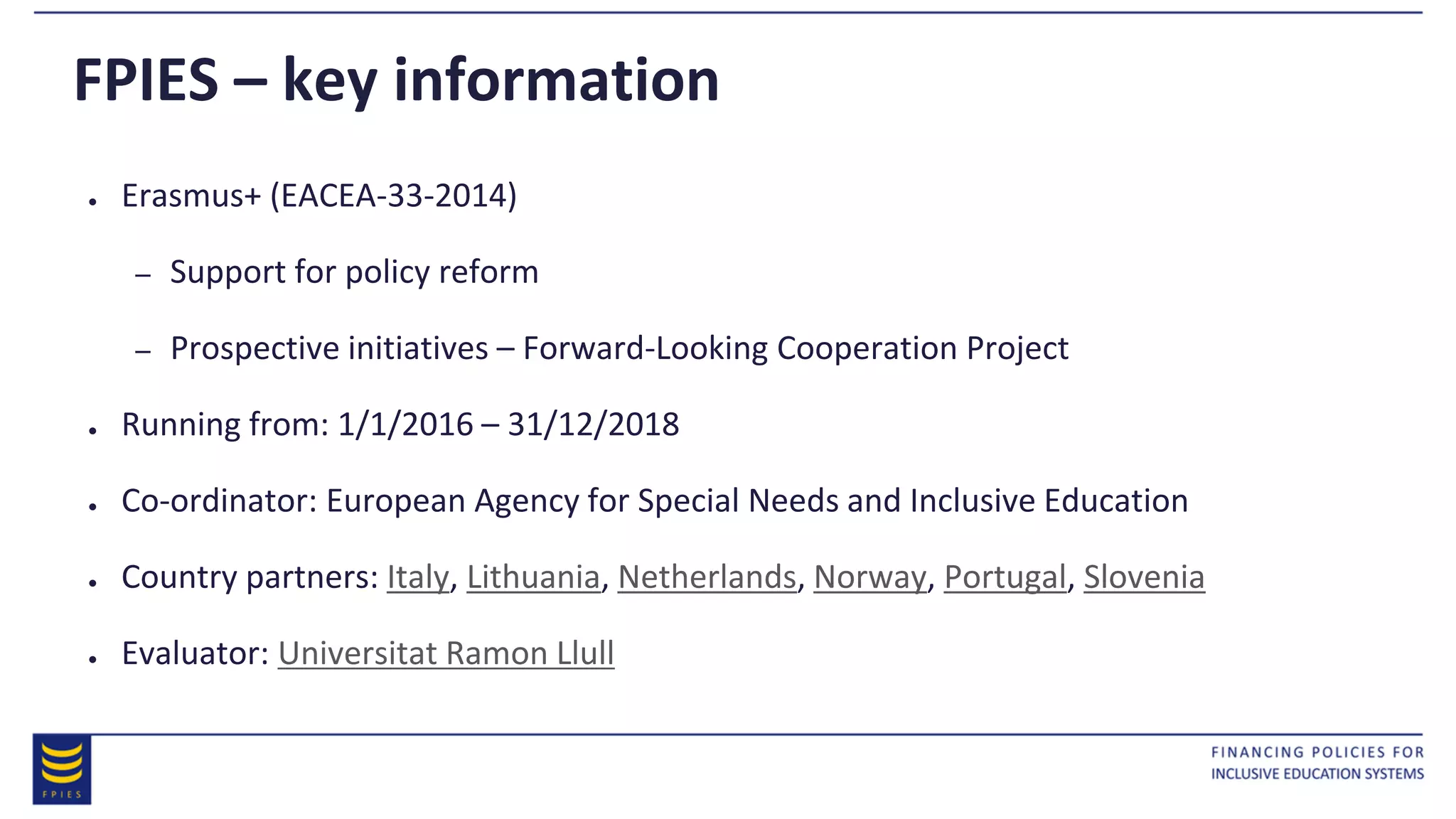 FPIES – key information
● Erasmus+ (EACEA-33-2014)
– Support for policy reform
– Prospective initiatives – Forward-Looking Cooperation Project
● Running from: 1/1/2016 – 31/12/2018
● Co-ordinator: European Agency for Special Needs and Inclusive Education
● Country partners: Italy, Lithuania, Netherlands, Norway, Portugal, Slovenia
● Evaluator: Universitat Ramon Llull
 