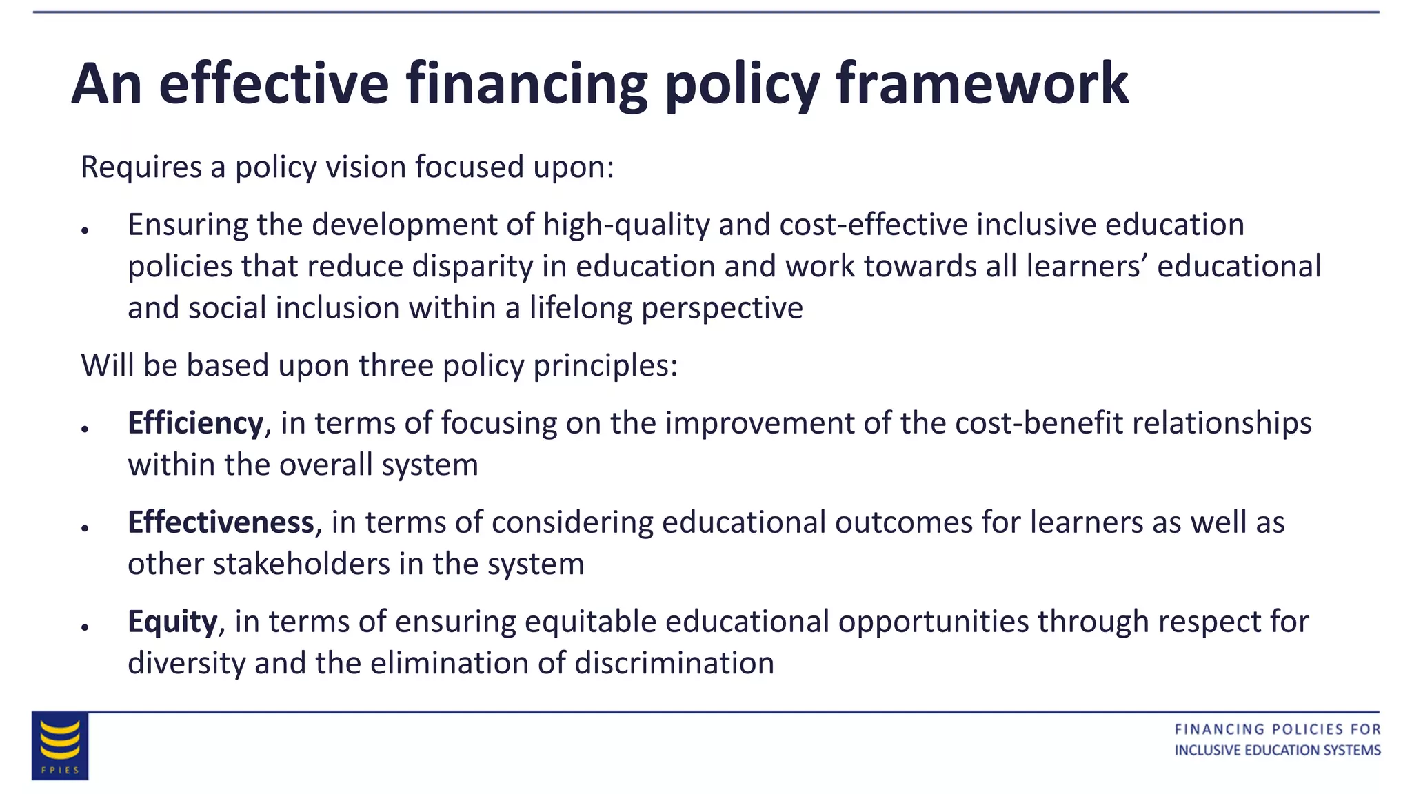 An effective financing policy framework
Requires a policy vision focused upon:
● Ensuring the development of high-quality and cost-effective inclusive education
policies that reduce disparity in education and work towards all learners’ educational
and social inclusion within a lifelong perspective
Will be based upon three policy principles:
● Efficiency, in terms of focusing on the improvement of the cost-benefit relationships
within the overall system
● Effectiveness, in terms of considering educational outcomes for learners as well as
other stakeholders in the system
● Equity, in terms of ensuring equitable educational opportunities through respect for
diversity and the elimination of discrimination
 