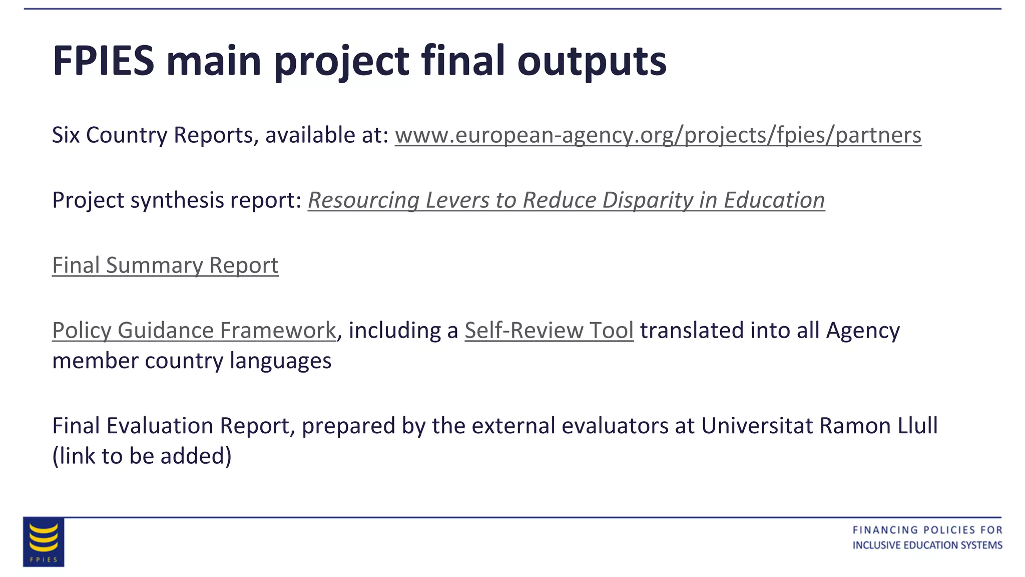 FPIES main project final outputs
Six Country Reports, available at: www.european-agency.org/projects/fpies/partners
Project synthesis report: Resourcing Levers to Reduce Disparity in Education
Final Summary Report
Policy Guidance Framework, including a Self-Review Tool translated into all Agency
member country languages
Final Evaluation Report, prepared by the external evaluators at Universitat Ramon Llull
(link to be added)
 