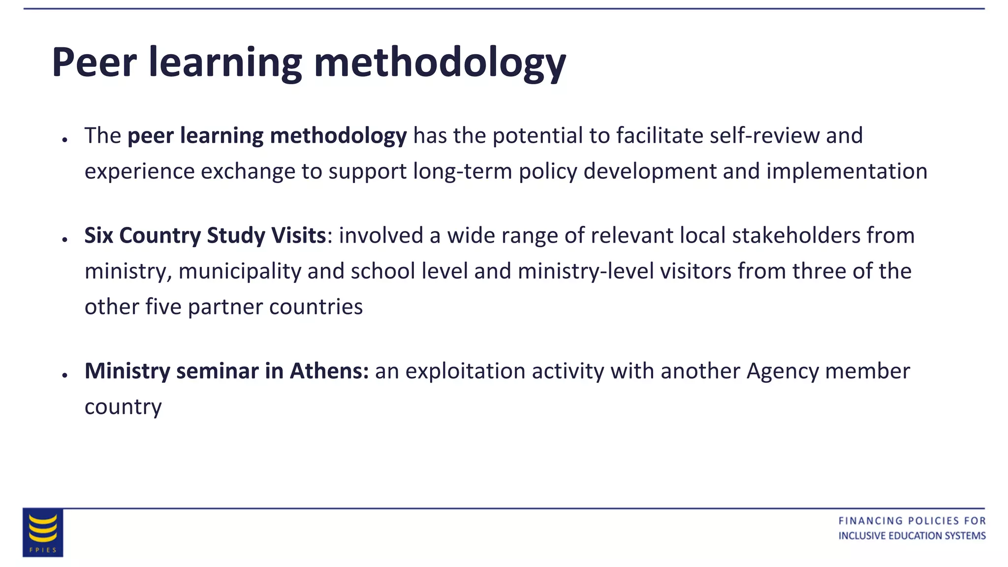 ● The peer learning methodology has the potential to facilitate self-review and
experience exchange to support long-term policy development and implementation
● Six Country Study Visits: involved a wide range of relevant local stakeholders from
ministry, municipality and school level and ministry-level visitors from three of the
other five partner countries
● Ministry seminar in Athens: an exploitation activity with another Agency member
country
Peer learning methodology
 