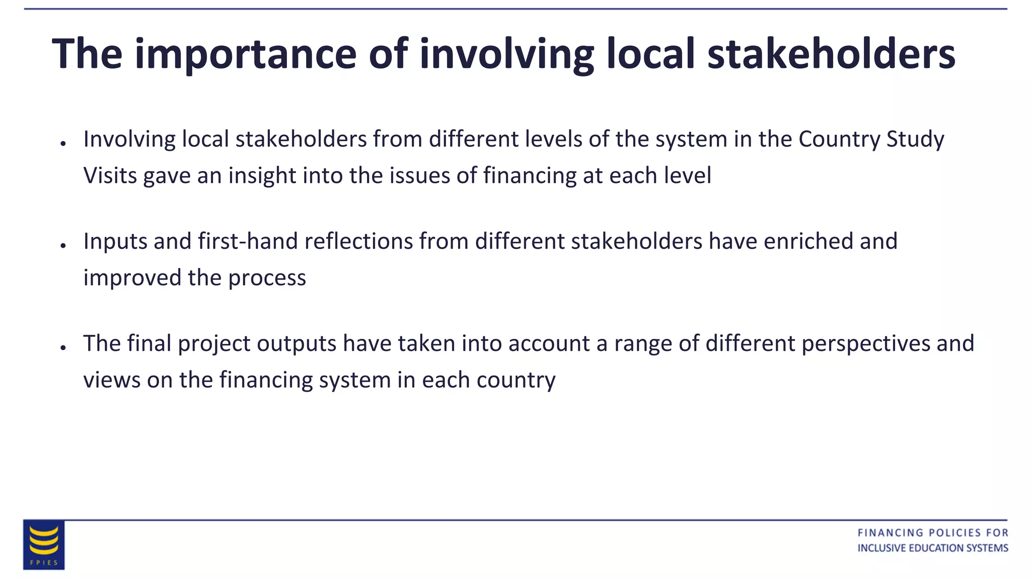 The importance of involving local stakeholders
● Involving local stakeholders from different levels of the system in the Country Study
Visits gave an insight into the issues of financing at each level
● Inputs and first-hand reflections from different stakeholders have enriched and
improved the process
● The final project outputs have taken into account a range of different perspectives and
views on the financing system in each country
 