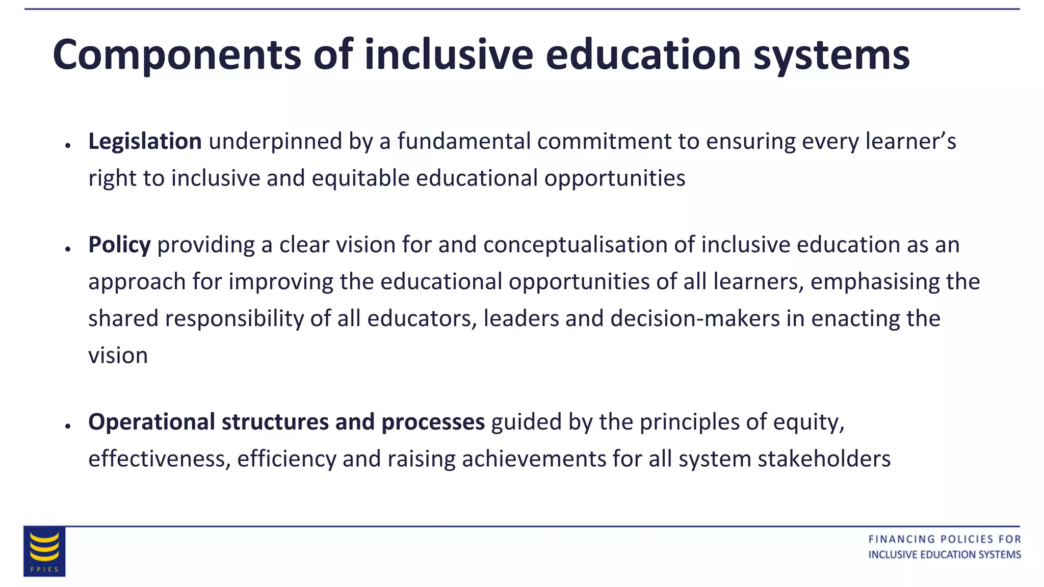 Components of inclusive education systems
● Legislation underpinned by a fundamental commitment to ensuring every learner’s
right to inclusive and equitable educational opportunities
● Policy providing a clear vision for and conceptualisation of inclusive education as an
approach for improving the educational opportunities of all learners, emphasising the
shared responsibility of all educators, leaders and decision-makers in enacting the
vision
● Operational structures and processes guided by the principles of equity,
effectiveness, efficiency and raising achievements for all system stakeholders
 