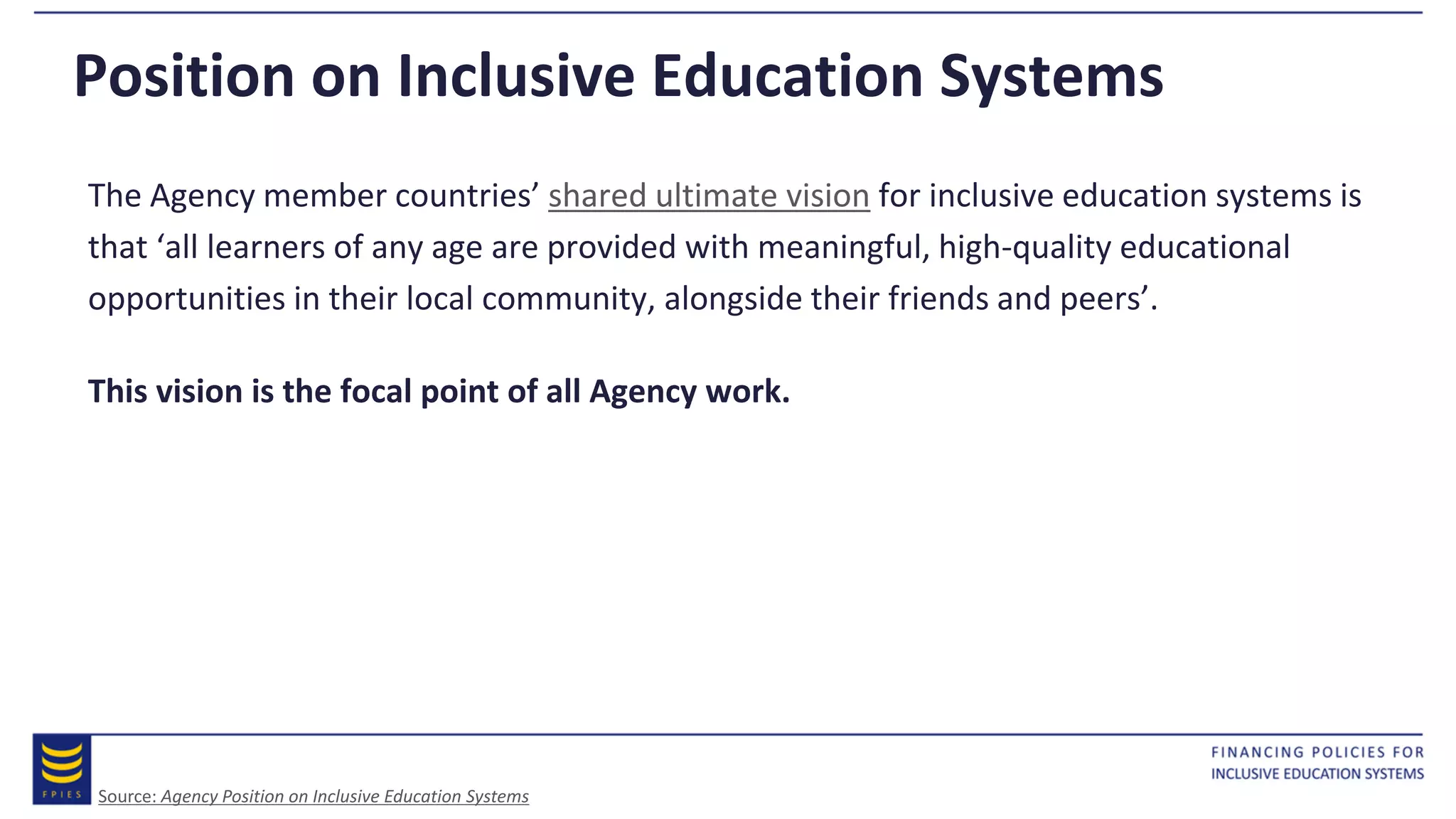 Position on Inclusive Education Systems
The Agency member countries’ shared ultimate vision for inclusive education systems is
that ‘all learners of any age are provided with meaningful, high-quality educational
opportunities in their local community, alongside their friends and peers’.
This vision is the focal point of all Agency work.
Source: Agency Position on Inclusive Education Systems
 