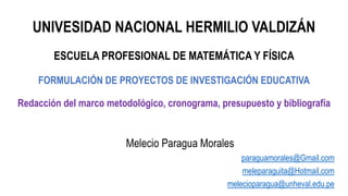 UNIVESIDAD NACIONAL HERMILIO VALDIZÁN
ESCUELA PROFESIONAL DE MATEMÁTICA Y FÍSICA
FORMULACIÓN DE PROYECTOS DE INVESTIGACIÓN EDUCATIVA
Redacción del marco metodológico, cronograma, presupuesto y bibliografía
Melecio Paragua Morales
paraguamorales@Gmail.com
meleparaguita@Hotmail.com
melecioparagua@unheval.edu.pe
 