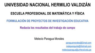 UNIVESIDAD NACIONAL HERMILIO VALDIZÁN
ESCUELA PROFESIONAL DE MATEMÁTICA Y FÍSICA
FORMULACIÓN DE PROYECTOS DE INVESTIGACIÓN EDUCATIVA
Redacta los resultados del trabajo de campo
Melecio Paragua Morales
paraguamorales@Gmail.com
meleparaguita@Hotmail.com
melecioparagua@unheval.edu.pe
 