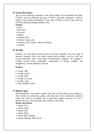 5) Varun Beverages
They are one of the largest franchisee in the world (outside US) of carbonated soft drinks
(“CSDs”) and non-carbonated beverages (“NCBs”) sold under trademarks owned by
PepsiCo. They produce and distribute a wide range of CSDs, as well as a large selection
of NCBs, including packaged drinking water.
Products
 Pepsi
 Diet Pepsi
 Seven-up
 Mirinda
 Mountain Dew
 Nimbooz masala soda
 Tropicana Frutz (Lychee, Apple and Mango)
 Aquafina
6) Kwality
Kwality is one of the fastest growing private sector dairy companies with a new range of
innovative products. Every new quality product passes through a test for its life and
overall performance under a wide range of environmental conditions. The company is
working towards brand development, enhancement of product portfolio, and
strengthening of retail distribution network.
Products:
 Kwality Milk
 Kwality chaach
 Kwality Dahi
 Kwality ice-creams
 Kwality cream
 Dairy Best(Desi Ghee)
7) Hatsun Agro
HAP manufactures and markets products that cater to both cooking and consumption.
Their key focus is on delivering quality, and to that end, we have a technically advanced
system that works in accordance with a time-tested business processes. For over 4
decades they have been pioneering dairy products in the market.
Brands and products
 Hatsun Curd
 Hatsun Paneer
 Hatsun Ghee
 Hatsun Butter
 Hatsun Dairy Whitener
 Hatsun Skimmed Milk Powder
 