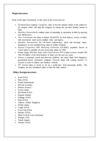 Majorinvestors
Some of the major investments in this sector in the recent past are:
 US-based food company Cargill Inc, aims to become national leader in the sunflower
oil category which will help the company be among the top three leading brands in
India.
 Mad Over Donuts(MoD), outlined plans of expanding its operations in India by opening
new MOD stores.
 Uber Technologies Inc plans to launch UberEATS, its food delivery service to India,
with investments made across multiple cities and regions.
 Mondelez International, the US-based confectionery, food, and beverage major,
inaugurated its new manufacturing plant in Andhra Pradesh..
 Gujarat Cooperative Milk Marketing Federation (GCMMF), popularly known as
'Amul', plans to establish ten new processing plants by 2020.
 Private Equity (PE) firm India Value Fund Advisors (IVFA) plans to invest around US$
100-150 million in the food business in India over the next two years.
 Zomato, a restaurant search and discovery platform, has raised funds from Singapore
government-owned investment company Temasek, along with existing investor Vy
Capital, in order to explore new business verticals.
 ITC Limited plans to invest to set up a world-class food processing facility. The
company has also formulated plans to enter the dairy market.
Other foreign investors
 Kraft (USA)
 Mars (USA)
 Nestle (Switzerland)
 McCain (Canada)
 Danone (France)
 Ferrero (Italy)
 Del Monte (USA)
 Kagome (Japan)
 Kelloggs (USA)
 Pepsi (USA)
 Unilever (United Kingdom)
 Perfetti (Italy)
 Cargill (USA)
 Coca Cola (USA)
 Hershey (USA)
 Metro Cash & Carry (Germany)
 Walmart (US)
 Yakult (Japan)
 Amazon (USA)
 