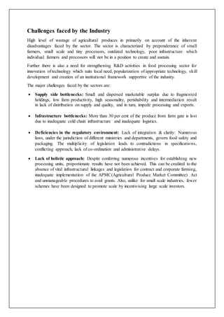 Challenges faced by the Industry
High level of wastage of agricultural produces in primarily on account of the inherent
disadvantages faced by the sector. The sector is characterized by preponderance of small
farmers, small scale and tiny processors, outdated technology, poor infrastructure which
individual farmers and processors will not be in a position to create and sustain.
Further there is also a need for strengthening R&D activities in food processing sector for
innovation of technology which suits local need, popularization of appropriate technology, skill
development and creation of an institutional framework supportive of the industry.
The major challenges faced by the sectors are:
 Supply side bottlenecks: Small and dispersed marketable surplus due to fragmented
holdings, low farm productivity, high seasonality, perishability and intermediation result
in lack of distribution on supply and quality, and in turn, impede processing and exports.
 Infrastructure bottlenecks: More than 30 per cent of the produce from farm gate is lost
due to inadequate cold chain infrastructure and inadequate logistics.
 Deficiencies in the regulatory environment: Lack of integration & clarity: Numerous
laws, under the jurisdiction of different ministries and departments, govern food safety and
packaging. The multiplicity of legislation leads to contradictions in specifications,
conflicting approach, lack of co-ordination and administrative delays.
 Lack of holistic approach: Despite conferring numerous incentives for establishing new
processing units, proportionate results have not been achieved. This can be credited to the
absence of vital infrastructural linkages and legislation for contract and corporate farming,
inadequate implementation of the APMC(Agricultural Produce Market Committee) Act
and unmanageable procedures to avail grants. Also, unlike for small scale industries, fewer
schemes have been designed to promote scale by incentivising large scale investors.
 