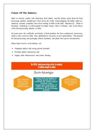 Future Of The Industry
India is a diverse country with interesting food culture, and this feature opens doors for food
processing machine manufactures from across the world. Acknowledging the Indian mind-set,
numerous German companies have been working in India in this field. Alternatively, ‘Made in
Germany’ technology is well-accepted by Indian buyers. Here is Clemens’ take on the future
of the food processing industry in India.
In recent years, the worldwide production of food products has been continuously increasing,
which is also a norm in India. Also, globalization has given us new opportunities. The demand
for food processing and packaging related machinery and plants have grown incrementally.
Major Opportunities in the industry are:
 Untapped market with strong growth potential
 Potential global outsourcing hub
 Supply chain infrastructure and contact farming
 