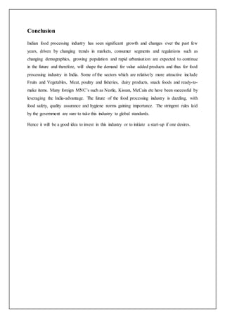 Conclusion
Indian food processing industry has seen significant growth and changes over the past few
years, driven by changing trends in markets, consumer segments and regulations such as
changing demographics, growing population and rapid urbanisation are expected to continue
in the future and therefore, will shape the demand for value added products and thus for food
processing industry in India. Some of the sectors which are relatively more attractive include
Fruits and Vegetables, Meat, poultry and fisheries, dairy products, snack foods and ready-to-
make items. Many foreign MNC’s such as Nestle, Kissan, McCain etc have been successful by
leveraging the India-advantage. The future of the food processing industry is dazzling, with
food safety, quality assurance and hygiene norms gaining importance. The stringent rules laid
by the government are sure to take this industry to global standards.
Hence it will be a good idea to invest in this industry or to initiate a start-up if one desires.
 